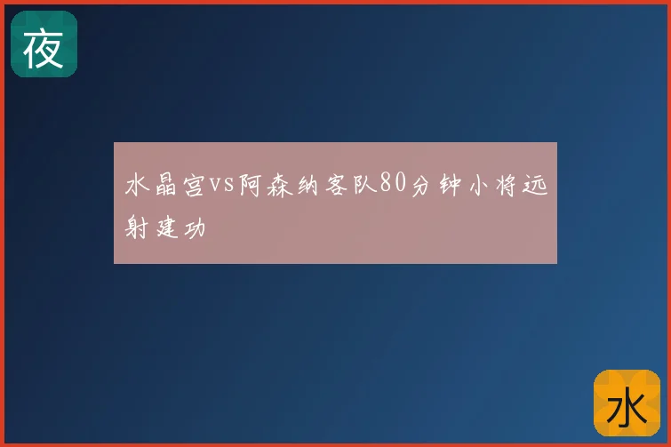 水晶宫vs阿森纳客队80分钟小将远射建功